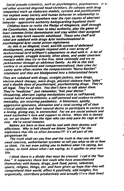 Social pseudo-scientists, such as psychologists, psychiatrists & L nd other assorted degreed head-shrinkers, (in cahoots with drug ompanies) work up elaborate models, systems and. Justitications hat explain away soclety and human behavior In relationship t> ’, without ever going anywhere near the root causes of abefrant behavior - oppressive authorlty bodyguarding legalized theft! Children learn to reclte the Pledge of Alleglance, siulf thiough the Constltution, learn how to obey authority, play the game of least common (trlte) denominator and stay within their assigned slots, as they lurch towards adulthood. Those who chaff and rebei are subdued with drugs &/ot Institutlonalized In psychological &/or soclal prison nightmares. "As this Is an llogical, cruel, antilfe system of deformed development, young people respond with a vast array of dysfunctional (s~d brilliant®) adaptations to deal with it. A lot of Young people, struggle bravely, often alone, and under constant ‘menace while they try to live free, think rationally and try to Jjackhammer through an obiivious family. As life in this sick soclety Is so atomized and comparimentalized, thelr cries for sanity quite often receive the compassionate “‘Nurse Rartchet” treatment and they are bludgeoned into a lobotomized future. They are subdued with drugs, stralght Jackets, more drugs, electro-shock therapy, more drugs, physical violence from “aides” and a double dose of psychotropic, psychoticizing drugs. They’re all legal._ They’re all nice. You don’t have o talk about them. They’re “medicine.” Just remember, *Ask your doctor.” Despairing, aberrant coping mechanisms such as self-hatred, sexual hatred and predation, a self-centered and useless-to-others mentality, are recurring pandemics. A bltterness, apathy. aggressive ignorance, alienation and a total turning off of their critical abilitles and their natural desire to participate In society in 2 loving, giving way, Is entrenched. For we are social animals and ‘need eachother’s love and support to thrive. When this Is denied s, we go insane - like the tiger who can only pace his cage at the 200. We’re social nmates. . Bables are born to love and be real with their desires and alfections. Why in hell should we blame “puberty” for the ‘lghtmare that ife 50 often becomes??? it’s all part of the gargantuan lie. The truth shall set you free and the truth Is that you do not need coercive, authoritarian systems to tell you what to do or how (0 think. I’m not even asking you to belleve what I’m saying. but rather, to think about what | am saying, as It applies (0 your own We. 1 think there Is a divide that must be crossed. | call It the “fear line.” It separates those lost souls who have anaesthetized themselves with booze, drugs, Junk f00d, porno, television, sports, religion, things, etc. and have given up hope that they will comprehend their world, affect It positively, add Insights, live organically, contribute productively and actually I-v-¢ thelr lives!